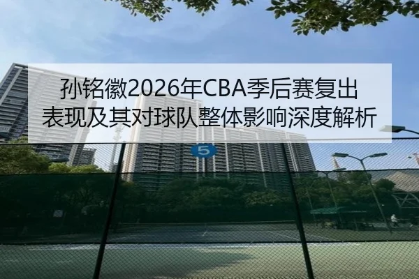 孙铭徽2026年CBA季后赛复出表现及其对球队整体影响深度解析 | STAR SPORTS